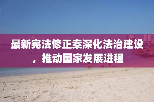 最新宪法修正案深化法治建设，推动国家发展进程