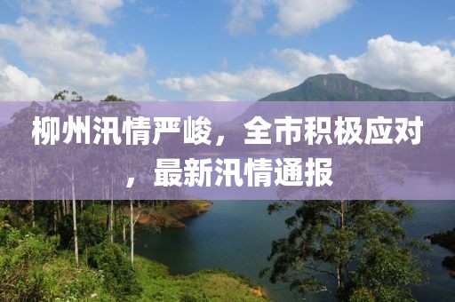 柳州汛情严峻，全市积极应对，最新汛情通报