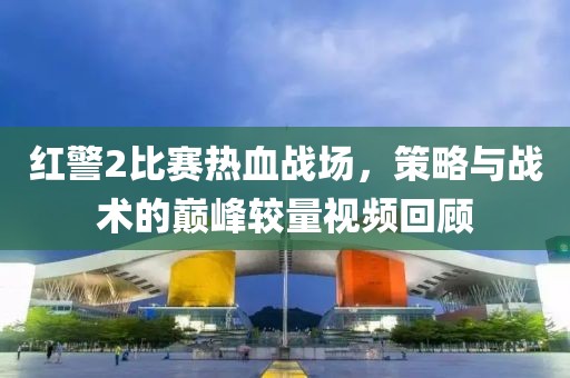 红警2比赛热血战场，策略与战术的巅峰较量视频回顾