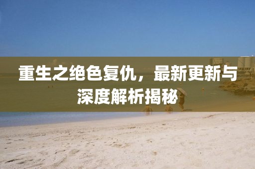 重生之绝色复仇，最新更新与深度解析揭秘