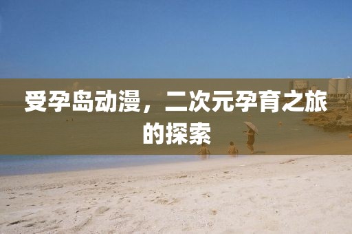 受孕岛动漫，二次元孕育之旅的探索