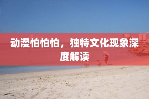 动漫怕怕怕，独特文化现象深度解读
