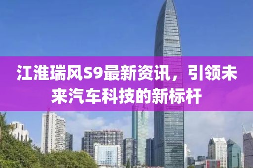 江淮瑞风S9最新资讯，引领未来汽车科技的新标杆