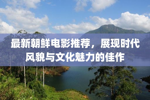 最新朝鲜电影推荐，展现时代风貌与文化魅力的佳作