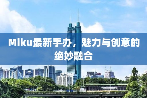 Miku最新手办，魅力与创意的绝妙融合