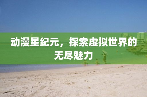 动漫星纪元，探索虚拟世界的无尽魅力