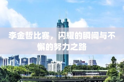 李金哲比赛，闪耀的瞬间与不懈的努力之路
