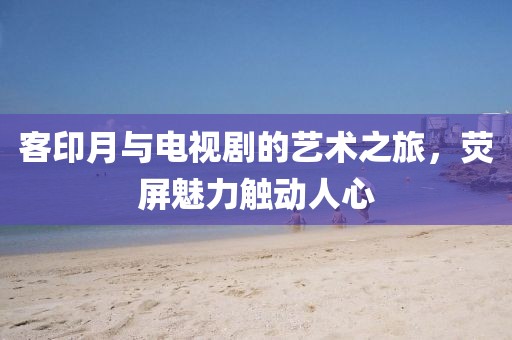 客印月与电视剧的艺术之旅，荧屏魅力触动人心