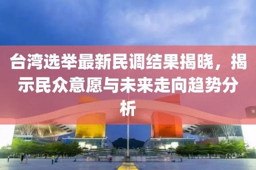 台湾选举最新民调结果揭晓，揭示民众意愿与未来走向趋势分析