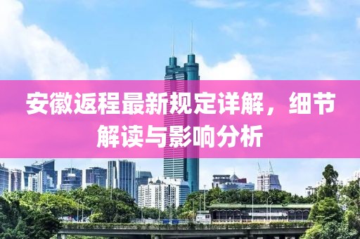 安徽返程最新规定详解，细节解读与影响分析