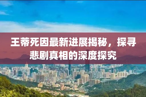 王蒂死因最新进展揭秘，探寻悲剧真相的深度探究