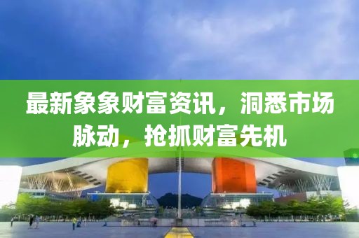 最新象象财富资讯，洞悉市场脉动，抢抓财富先机