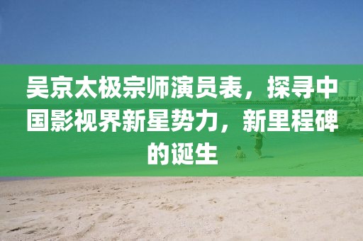 吴京太极宗师演员表，探寻中国影视界新星势力，新里程碑的诞生