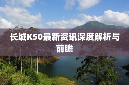 长城K50最新资讯深度解析与前瞻