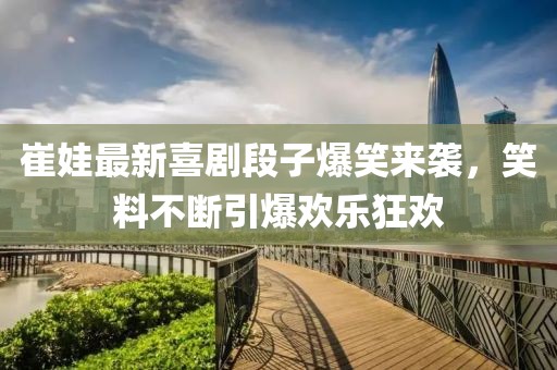 崔娃最新喜剧段子爆笑来袭，笑料不断引爆欢乐狂欢