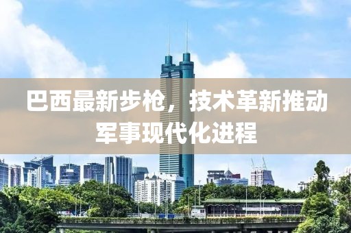 巴西最新步枪，技术革新推动军事现代化进程