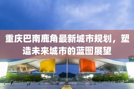 重庆巴南鹿角最新城市规划，塑造未来城市的蓝图展望