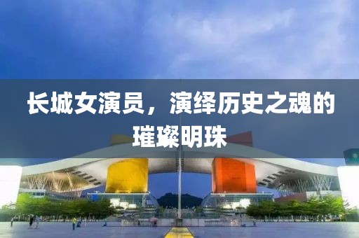长城女演员，演绎历史之魂的璀璨明珠