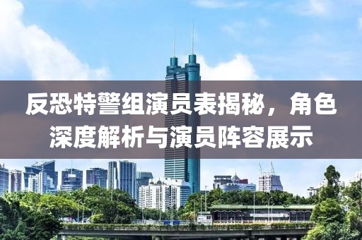 反恐特警组演员表揭秘，角色深度解析与演员阵容展示