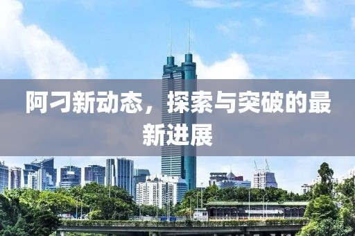 阿刁新动态，探索与突破的最新进展