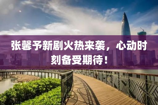 张馨予新剧火热来袭，心动时刻备受期待！