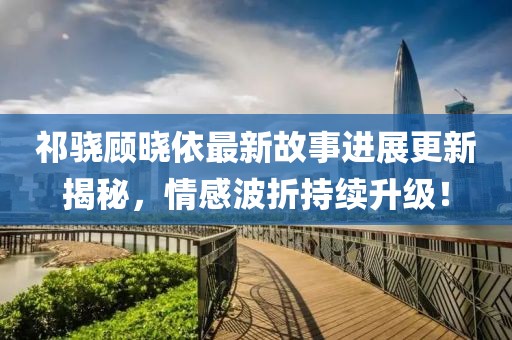 祁骁顾晓依最新故事进展更新揭秘，情感波折持续升级！