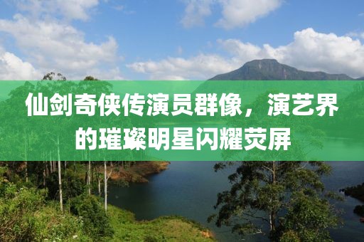 仙剑奇侠传演员群像，演艺界的璀璨明星闪耀荧屏
