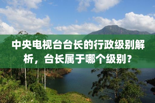 中央电视台台长的行政级别解析，台长属于哪个级别？