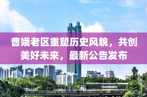 曹娥老区重塑历史风貌，共创美好未来，最新公告发布