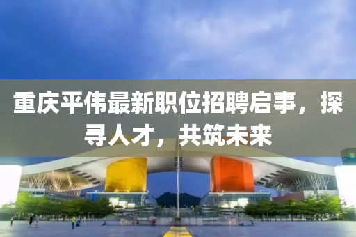 重庆平伟最新职位招聘启事，探寻人才，共筑未来