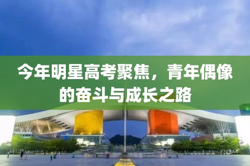 今年明星高考聚焦，青年偶像的奋斗与成长之路