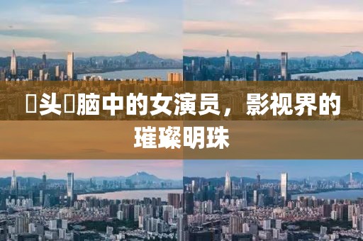 槑头槑脑中的女演员，影视界的璀璨明珠