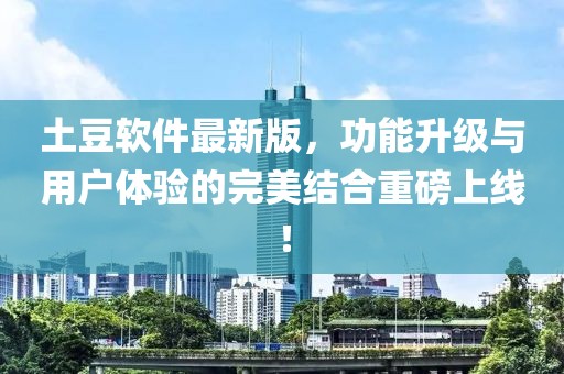 土豆软件最新版，功能升级与用户体验的完美结合重磅上线！