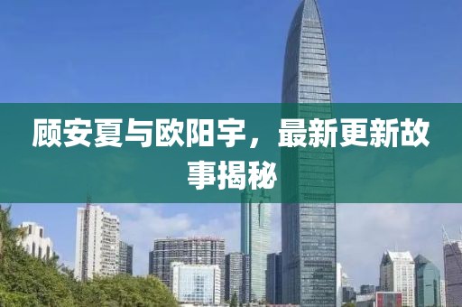 顾安夏与欧阳宇，最新更新故事揭秘