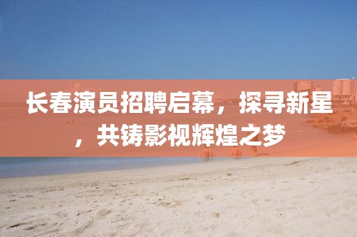 长春演员招聘启幕，探寻新星，共铸影视辉煌之梦