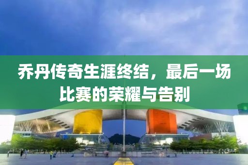 乔丹传奇生涯终结，最后一场比赛的荣耀与告别