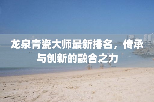 龙泉青瓷大师最新排名，传承与创新的融合之力