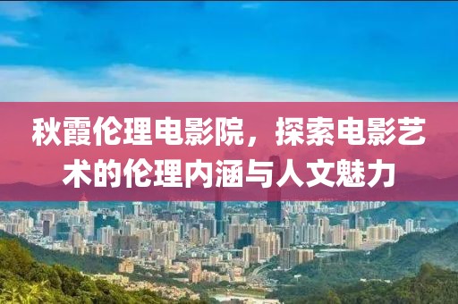 秋霞伦理电影院，探索电影艺术的伦理内涵与人文魅力