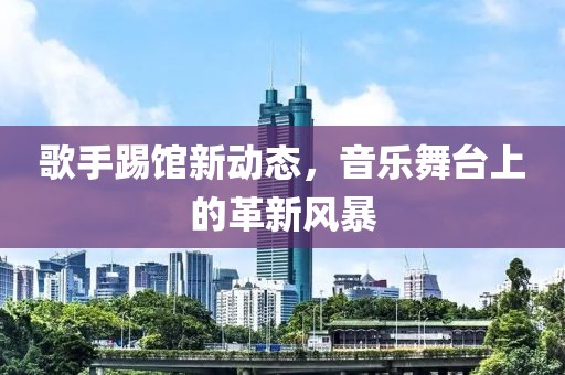 歌手踢馆新动态，音乐舞台上的革新风暴