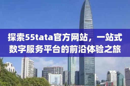 探索55tata官方网站，一站式数字服务平台的前沿体验之旅