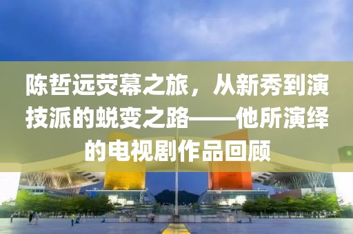 陈哲远荧幕之旅，从新秀到演技派的蜕变之路——他所演绎的电视剧作品回顾