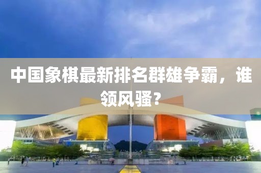中国象棋最新排名群雄争霸，谁领风骚？