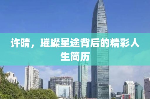 许晴，璀璨星途背后的精彩人生简历