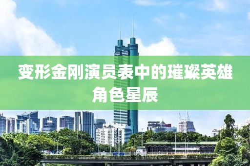 变形金刚演员表中的璀璨英雄角色星辰
