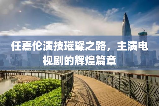 任嘉伦演技璀璨之路，主演电视剧的辉煌篇章