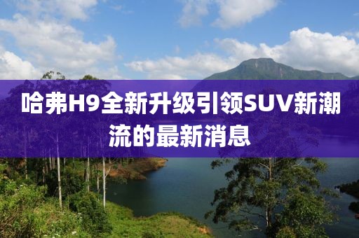 哈弗H9全新升级引领SUV新潮流的最新消息