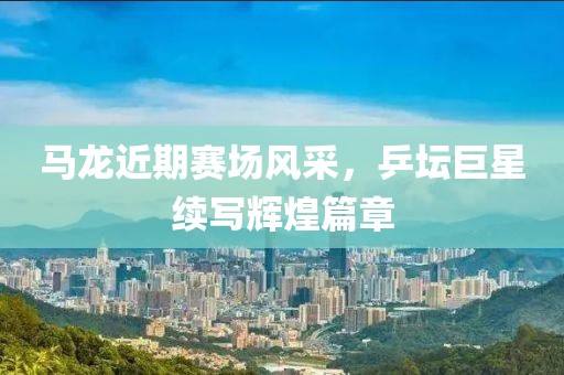 马龙近期赛场风采，乒坛巨星续写辉煌篇章
