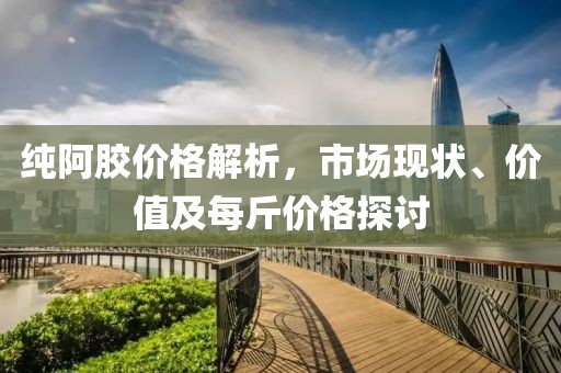纯阿胶价格解析，市场现状、价值及每斤价格探讨