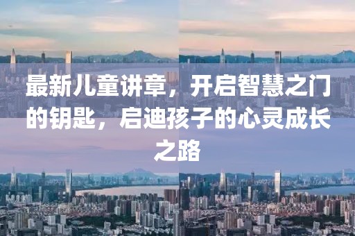 最新儿童讲章，开启智慧之门的钥匙，启迪孩子的心灵成长之路