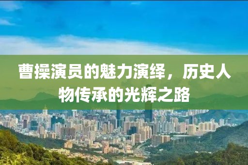曹操演员的魅力演绎，历史人物传承的光辉之路